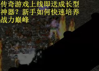 传奇游戏上线即送成长型神器？新手如何快速培养战力巅峰